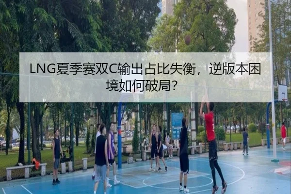 LNG夏季赛双C输出占比失衡，逆版本困境如何破局？